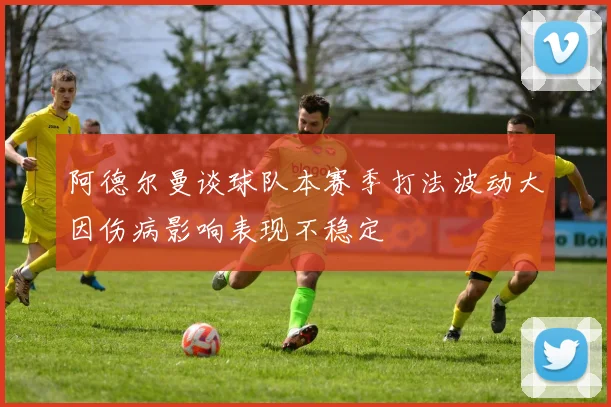 阿德尔曼谈球队本赛季打法波动大因伤病影响表现不稳定