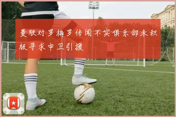 曼联对罗梅罗传闻不实俱乐部未积极寻求中卫引援