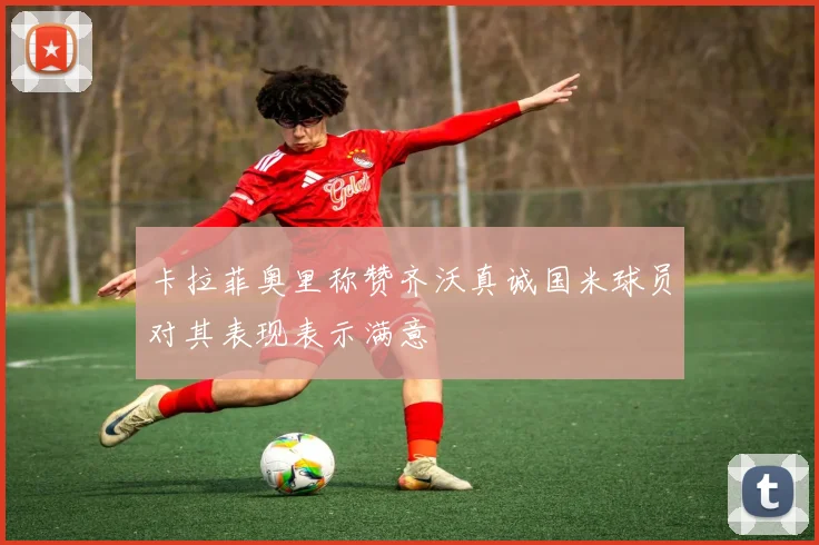 卡拉菲奥里称赞齐沃真诚国米球员对其表现表示满意