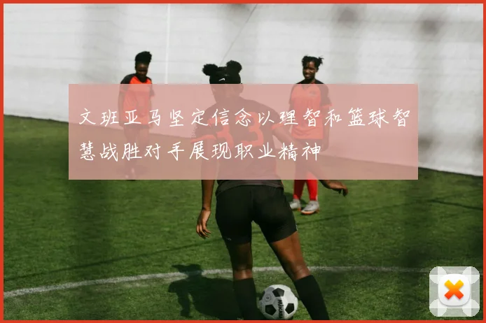 文班亚马坚定信念以理智和篮球智慧战胜对手展现职业精神