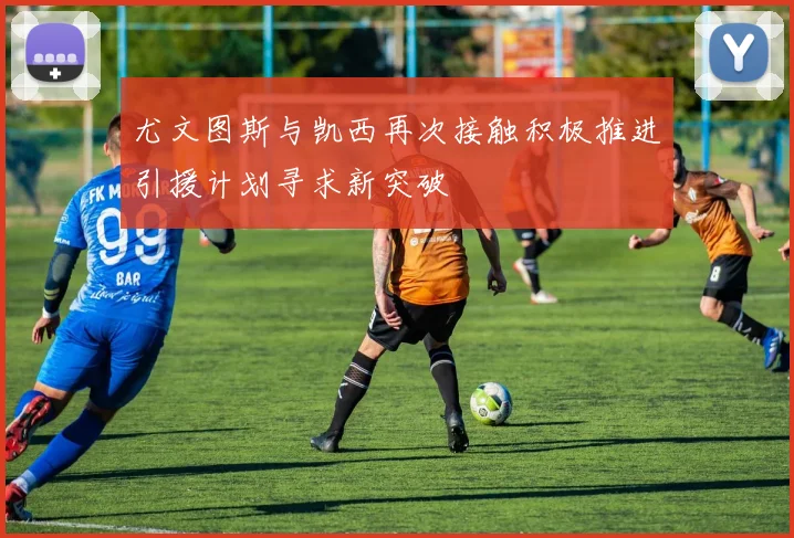 尤文图斯与凯西再次接触积极推进引援计划寻求新突破