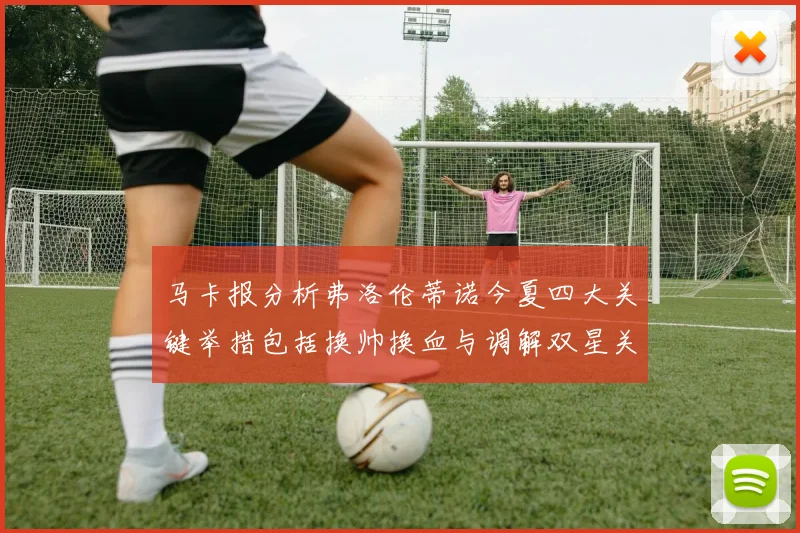 马卡报分析弗洛伦蒂诺今夏四大关键举措包括换帅换血与调解双星关系