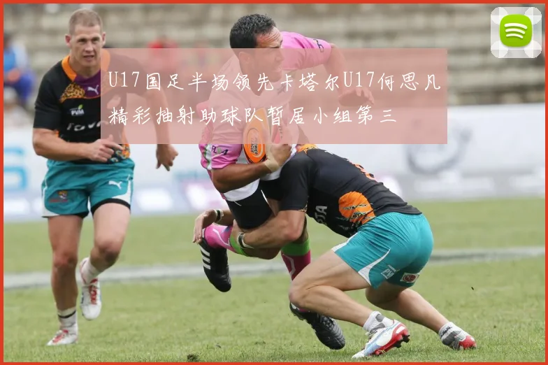 U17国足半场领先卡塔尔U17何思凡精彩抽射助球队暂居小组第三