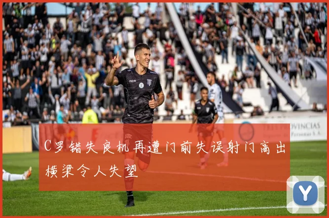 C罗错失良机再遭门前失误射门高出横梁令人失望
