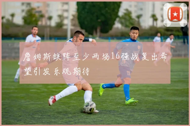 詹姆斯缺阵至少两场16强战复出希望引发乐观期待