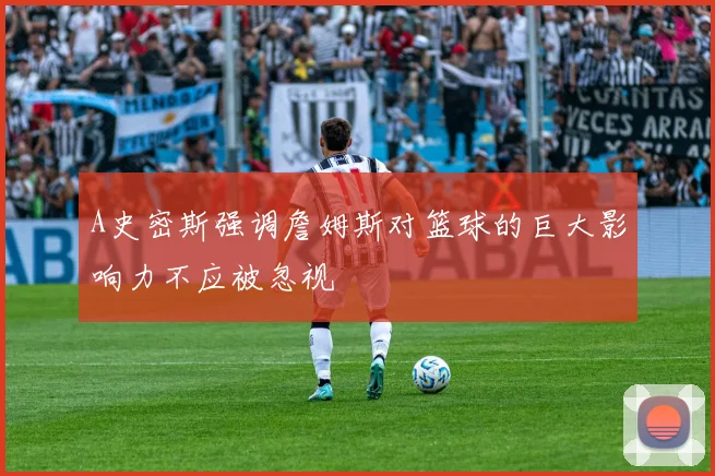 A史密斯强调詹姆斯对篮球的巨大影响力不应被忽视