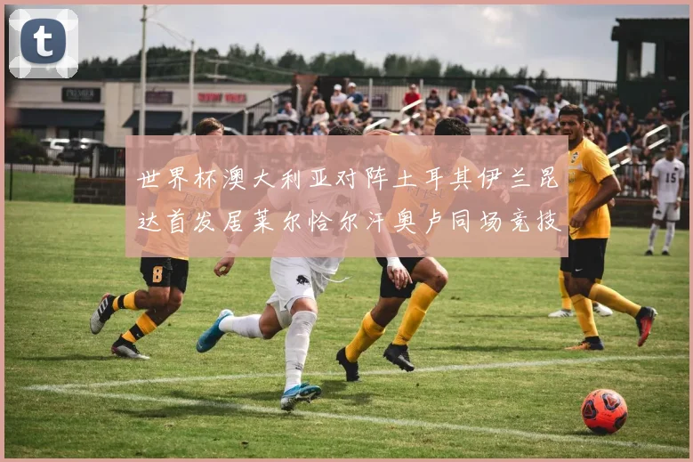世界杯澳大利亚对阵土耳其伊兰昆达首发居莱尔恰尔汗奥卢同场竞技