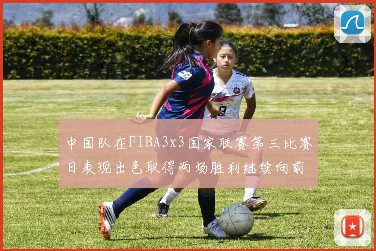 中国队在FIBA3x3国家联赛第三比赛日表现出色取得两场胜利继续向前迈进