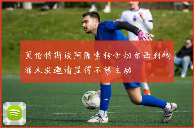 莫伦特斯谈阿隆索转会切尔西利物浦未发邀请显得不够主动