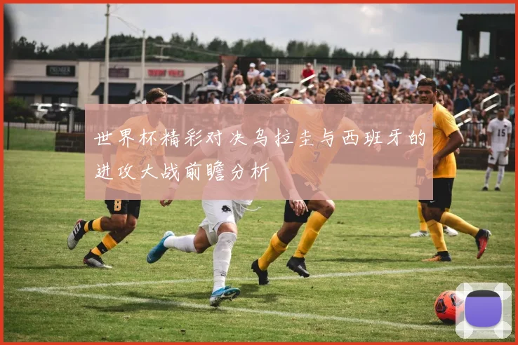 世界杯精彩对决乌拉圭与西班牙的进攻大战前瞻分析