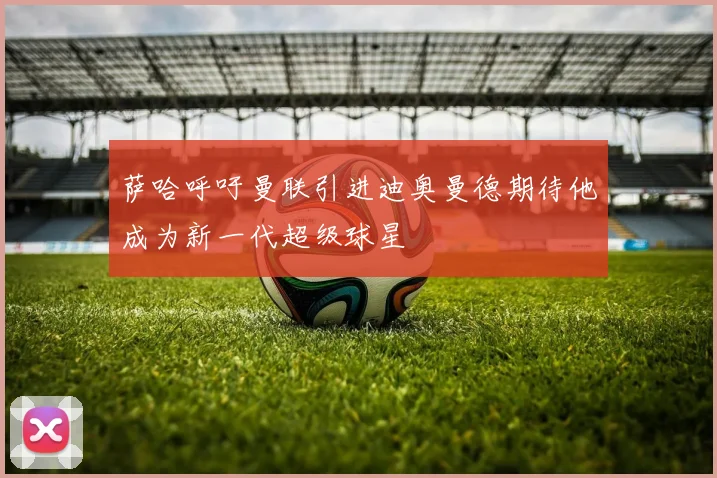萨哈呼吁曼联引进迪奥曼德期待他成为新一代超级球星