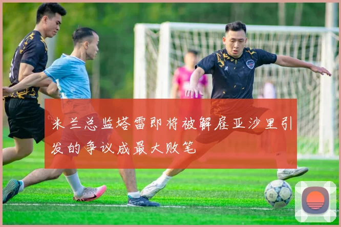米兰总监塔雷即将被解雇亚沙里引发的争议成最大败笔