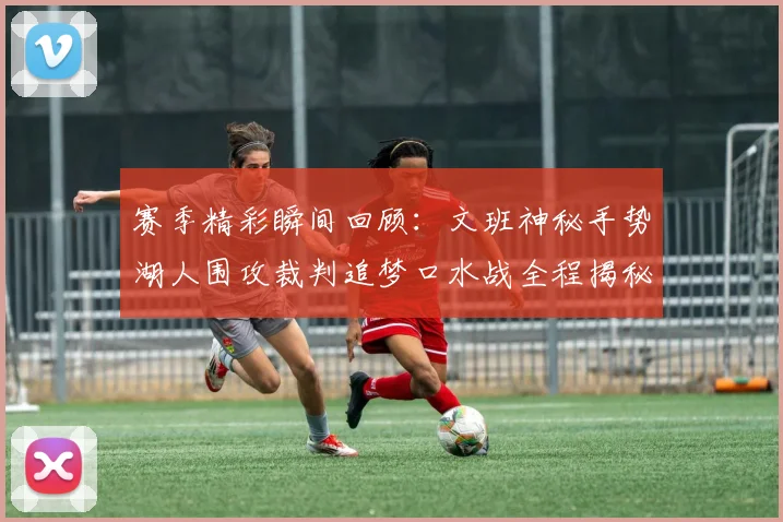赛季精彩瞬间回顾：文班神秘手势湖人围攻裁判追梦口水战全程揭秘